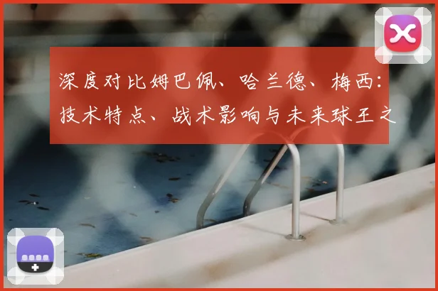 深度对比姆巴佩、哈兰德、梅西：技术特点、战术影响与未来球王之争全解析
