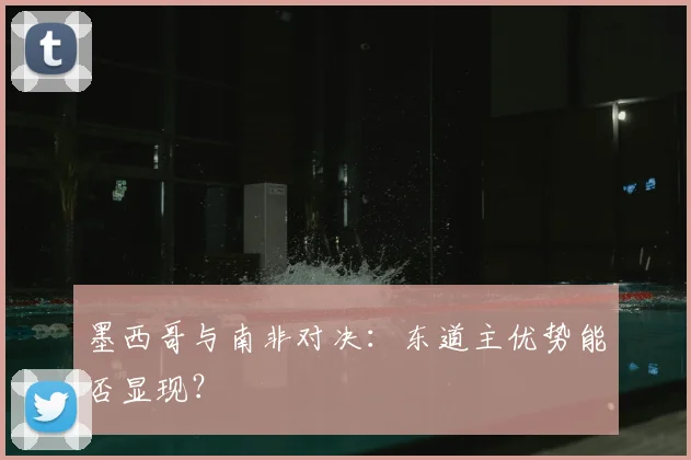 墨西哥与南非对决：东道主优势能否显现？