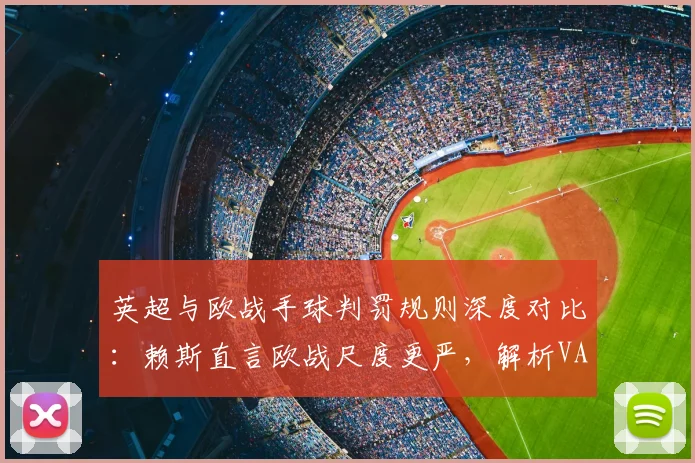 英超与欧战手球判罚规则深度对比：赖斯直言欧战尺度更严，解析VAR标准差异与实战影响
