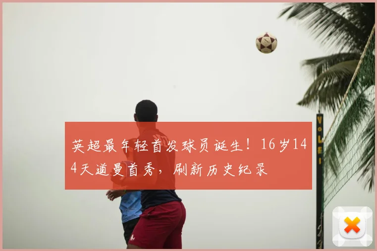英超最年轻首发球员诞生！16岁144天道曼首秀，刷新历史纪录