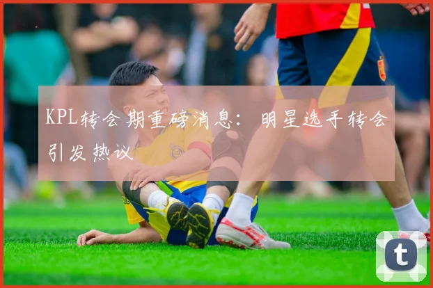 KPL转会期重磅消息：明星选手转会引发热议