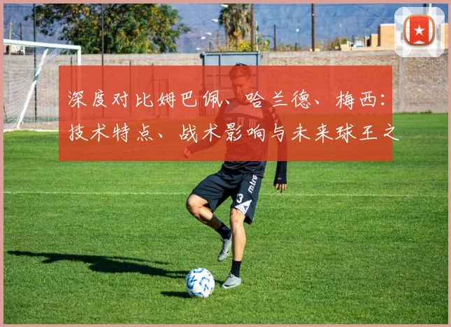 深度对比姆巴佩、哈兰德、梅西：技术特点、战术影响与未来球王之争全解析