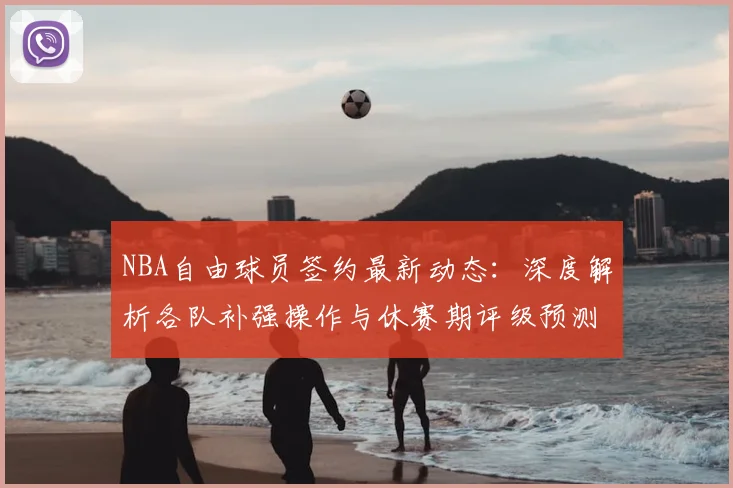 NBA自由球员签约最新动态：深度解析各队补强操作与休赛期评级预测