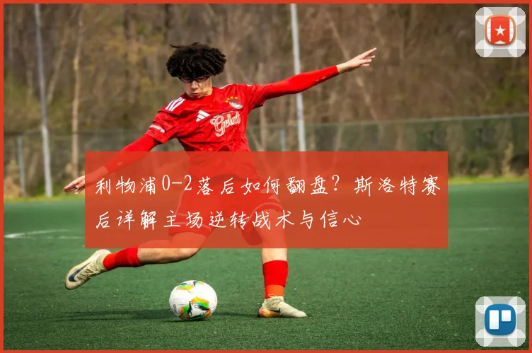利物浦0-2落后如何翻盘？斯洛特赛后详解主场逆转战术与信心