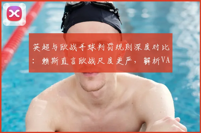 英超与欧战手球判罚规则深度对比：赖斯直言欧战尺度更严，解析VAR标准差异与实战影响