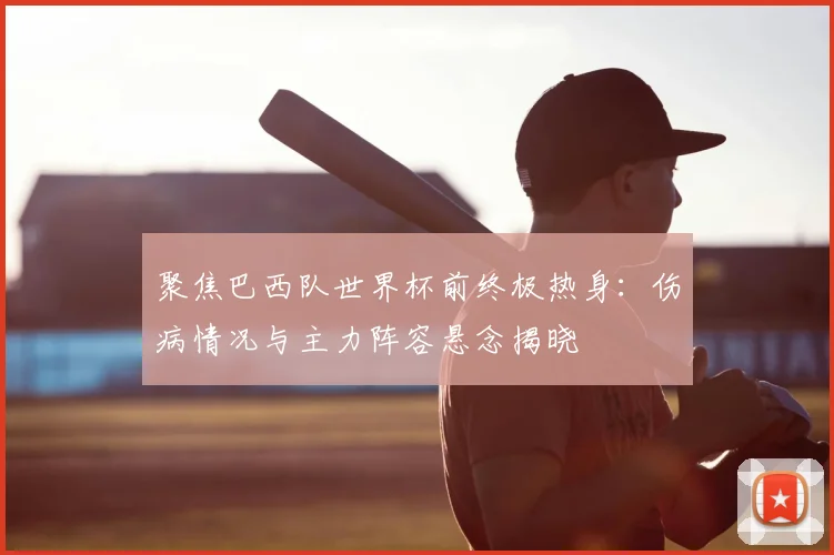 聚焦巴西队世界杯前终极热身:伤病情况与主力阵容悬念揭晓