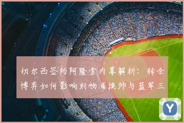切尔西签约阿隆索内幕解析：转会博弈如何影响利物浦换帅与蓝军三年争冠布局