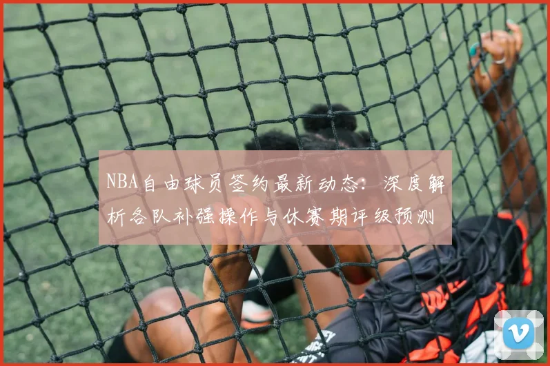NBA自由球员签约最新动态：深度解析各队补强操作与休赛期评级预测