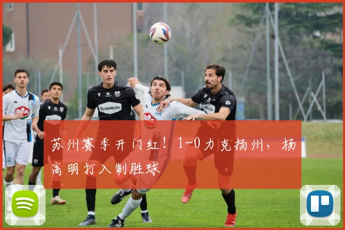 苏州赛季开门红！1-0力克扬州，杨高明打入制胜球