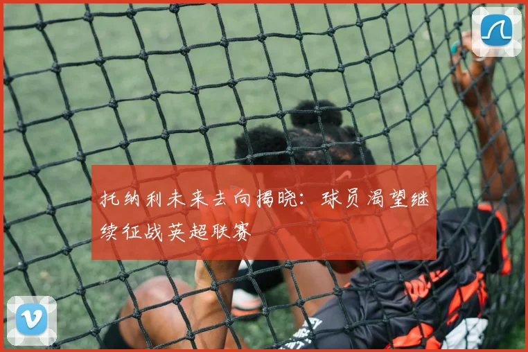 托纳利未来去向揭晓：球员渴望继续征战英超联赛