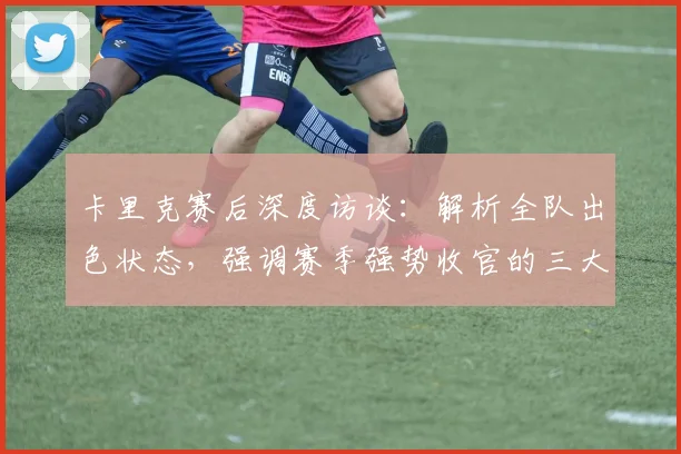 卡里克赛后深度访谈：解析全队出色状态，强调赛季强势收官的三大关键意义