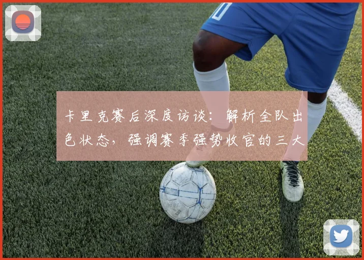 卡里克赛后深度访谈：解析全队出色状态，强调赛季强势收官的三大关键意义